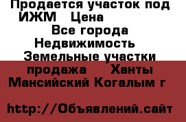 Продается участок под ИЖМ › Цена ­ 500 000 - Все города Недвижимость » Земельные участки продажа   . Ханты-Мансийский,Когалым г.